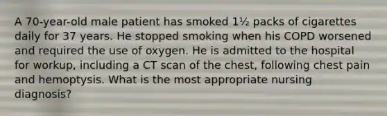 A 70-year-old male patient has smoked 1½ packs of cigarettes daily for 37 years. He stopped smoking when his COPD worsened and required the use of oxygen. He is admitted to the hospital for workup, including a CT scan of the chest, following chest pain and hemoptysis. What is the most appropriate nursing diagnosis?