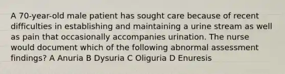 A 70-year-old male patient has sought care because of recent difficulties in establishing and maintaining a urine stream as well as pain that occasionally accompanies urination. The nurse would document which of the following abnormal assessment findings? A Anuria B Dysuria C Oliguria D Enuresis