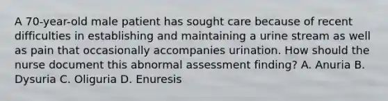 A 70-year-old male patient has sought care because of recent difficulties in establishing and maintaining a urine stream as well as pain that occasionally accompanies urination. How should the nurse document this abnormal assessment finding? A. Anuria B. Dysuria C. Oliguria D. Enuresis