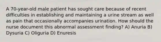 A 70-year-old male patient has sought care because of recent difficulties in establishing and maintaining a urine stream as well as pain that occasionally accompanies urination. How should the nurse document this abnormal assessment finding? A) Anuria B) Dysuria C) Oliguria D) Enuresis