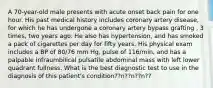 A 70-year-old male presents with acute onset back pain for one hour. His past medical history includes coronary artery disease, for which he has undergone a coronary artery bypass grafting , 3 times, two years ago. He also has hypertension, and has smoked a pack of cigarettes per day for fifty years. His physical exam includes a BP of 80/76 mm Hg, pulse of 116/min, and has a palpable infraumbilical pulsatile abdominal mass with left lower quadrant fullness. What is the best diagnostic test to use in the diagnosis of this patient's condition??n??n??n??