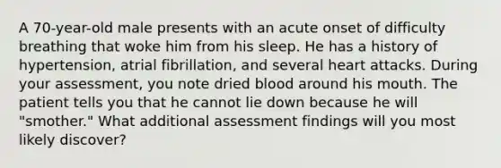 A 70-year-old male presents with an acute onset of difficulty breathing that woke him from his sleep. He has a history of hypertension, atrial fibrillation, and several heart attacks. During your assessment, you note dried blood around his mouth. The patient tells you that he cannot lie down because he will "smother." What additional assessment findings will you most likely discover?