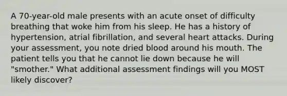 A 70-year-old male presents with an acute onset of difficulty breathing that woke him from his sleep. He has a history of hypertension, atrial fibrillation, and several heart attacks. During your assessment, you note dried blood around his mouth. The patient tells you that he cannot lie down because he will "smother." What additional assessment findings will you MOST likely discover?