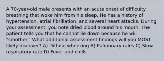 A 70-year-old male presents with an acute onset of difficulty breathing that woke him from his sleep. He has a history of hypertension, atrial fibrillation, and several heart attacks. During your assessment, you note dried blood around his mouth. The patient tells you that he cannot lie down because he will "smother." What additional assessment findings will you MOST likely discover? A) Diffuse wheezing B) Pulmonary rales C) Slow respiratory rate D) Fever and chills