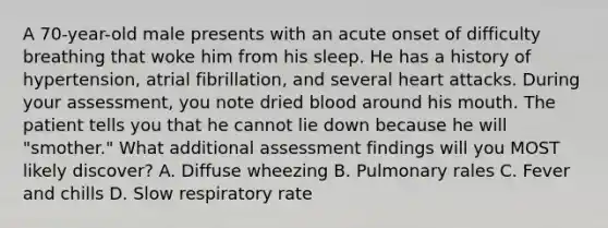 A 70-year-old male presents with an acute onset of difficulty breathing that woke him from his sleep. He has a history of hypertension, atrial fibrillation, and several heart attacks. During your assessment, you note dried blood around his mouth. The patient tells you that he cannot lie down because he will "smother." What additional assessment findings will you MOST likely discover? A. Diffuse wheezing B. Pulmonary rales C. Fever and chills D. Slow respiratory rate