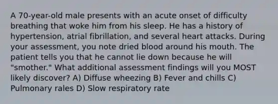 A 70-year-old male presents with an acute onset of difficulty breathing that woke him from his sleep. He has a history of hypertension, atrial fibrillation, and several heart attacks. During your assessment, you note dried blood around his mouth. The patient tells you that he cannot lie down because he will "smother." What additional assessment findings will you MOST likely discover? A) Diffuse wheezing B) Fever and chills C) Pulmonary rales D) Slow respiratory rate