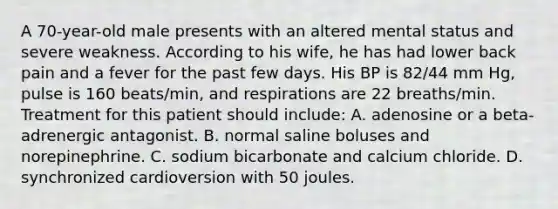 A 70-year-old male presents with an altered mental status and severe weakness. According to his wife, he has had lower back pain and a fever for the past few days. His BP is 82/44 mm Hg, pulse is 160 beats/min, and respirations are 22 breaths/min. Treatment for this patient should include: A. adenosine or a beta-adrenergic antagonist. B. normal saline boluses and norepinephrine. C. sodium bicarbonate and calcium chloride. D. synchronized cardioversion with 50 joules.