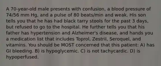 A 70-year-old male presents with confusion, a blood pressure of 74/56 mm Hg, and a pulse of 80 beats/min and weak. His son tells you that he has had black tarry stools for the past 3 days, but refused to go to the hospital. He further tells you that his father has hypertension and Alzheimer's disease, and hands you a medication list that includes Toprol, Zestril, Seroquel, and vitamins. You should be MOST concerned that this patient: A) has GI bleeding. B) is hypoglycemic. C) is not tachycardic. D) is hypoperfused.