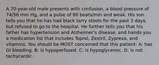 A 70-year-old male presents with confusion, a blood pressure of 74/56 mm Hg, and a pulse of 80 beats/min and weak. His son tells you that he has had black tarry stools for the past 3 days, but refused to go to the hospital. He further tells you that his father has hypertension and Alzheimer's disease, and hands you a medication list that includes Toprol, Zestril, Zyprexa, and vitamins. You should be MOST concerned that this patient: A: has GI bleeding. B: is hypoperfused. C: is hypoglycemic. D: is not tachycardic.