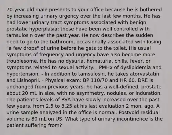 70-year-old male presents to your office because he is bothered by increasing urinary urgency over the last few months. He has had lower urinary tract symptoms associated with benign prostatic hyperplasia; these have been well controlled with tamsulosin over the past year. He now describes the sudden need to go to the bathroom, occasionally associated with losing "a few drops" of urine before he gets to the toilet. His usual symptoms of frequency and urgency have also become more troublesome. He has no dysuria, hematuria, chills, fever, or symptoms related to sexual activity. - PMHx of dyslipidemia and hypertension. - In addition to tamsulosin, he takes atorvastatin and Lisinopril. - Physical exam: BP 110/70 and HR 60. DRE is unchanged from previous years; he has a well-defined, prostate about 20 mL in size, with no asymmetry, nodules, or induration. The patient's levels of PSA have slowly increased over the past few years, from 2.5 to 3.25 at his last evaluation 2 mon. ago. A urine sample analyzed in the office is normal. Postvoid residual volume is 80 mL on US. What type of urinary incontinence is the patient suffering from?