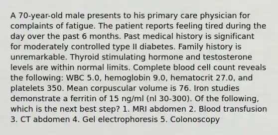 A 70-year-old male presents to his primary care physician for complaints of fatigue. The patient reports feeling tired during the day over the past 6 months. Past medical history is significant for moderately controlled type II diabetes. Family history is unremarkable. Thyroid stimulating hormone and testosterone levels are within normal limits. Complete blood cell count reveals the following: WBC 5.0, hemoglobin 9.0, hematocrit 27.0, and platelets 350. Mean corpuscular volume is 76. Iron studies demonstrate a ferritin of 15 ng/ml (nl 30-300). Of the following, which is the next best step? 1. MRI abdomen 2. Blood transfusion 3. CT abdomen 4. Gel electrophoresis 5. Colonoscopy