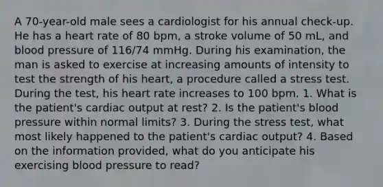 A 70-year-old male sees a cardiologist for his annual check-up. He has a heart rate of 80 bpm, a stroke volume of 50 mL, and blood pressure of 116/74 mmHg. During his examination, the man is asked to exercise at increasing amounts of intensity to test the strength of his heart, a procedure called a stress test. During the test, his heart rate increases to 100 bpm. 1. What is the patient's <a href='https://www.questionai.com/knowledge/kyxUJGvw35-cardiac-output' class='anchor-knowledge'>cardiac output</a> at rest? 2. Is the patient's blood pressure within normal limits? 3. During the stress test, what most likely happened to the patient's cardiac output? 4. Based on the information provided, what do you anticipate his exercising blood pressure to read?