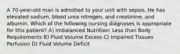 A 70-year-old man is admitted to your unit with sepsis. He has elevated sodium, blood urea nitrogen, and creatinine, and albumin. Which of the following nursing diagnoses is appropriate for this patient? A) Imbalanced Nutrition: Less than Body Requirements B) Fluid Volume Excess C) Impaired Tissues Perfusion D) Fluid Volume Deficit