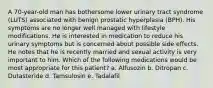 A 70-year-old man has bothersome lower urinary tract syndrome (LUTS) associated with benign prostatic hyperplasia (BPH). His symptoms are no longer well managed with lifestyle modifications. He is interested in medication to reduce his urinary symptoms but is concerned about possible side effects. He notes that he is recently married and sexual activity is very important to him. Which of the following medications would be most appropriate for this patient? a. Alfusozin b. Ditropan c. Dutasteride d. Tamsulosin e. Tadalafil