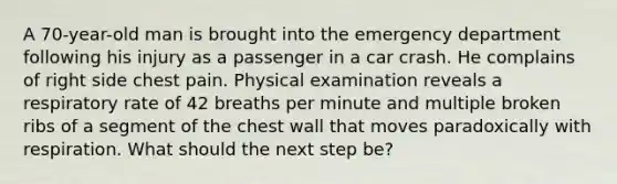 A 70-year-old man is brought into the emergency department following his injury as a passenger in a car crash. He complains of right side chest pain. Physical examination reveals a respiratory rate of 42 breaths per minute and multiple broken ribs of a segment of the chest wall that moves paradoxically with respiration. What should the next step be?