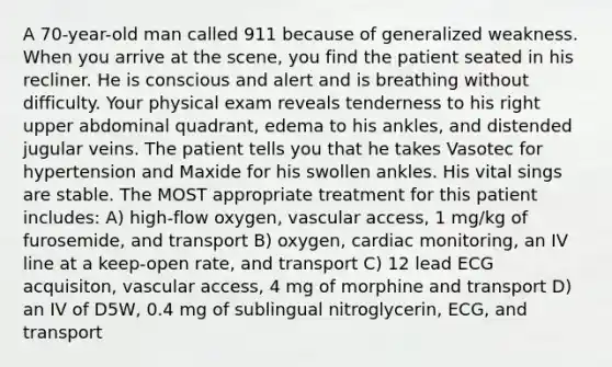 A 70-year-old man called 911 because of generalized weakness. When you arrive at the scene, you find the patient seated in his recliner. He is conscious and alert and is breathing without difficulty. Your physical exam reveals tenderness to his right upper abdominal quadrant, edema to his ankles, and distended jugular veins. The patient tells you that he takes Vasotec for hypertension and Maxide for his swollen ankles. His vital sings are stable. The MOST appropriate treatment for this patient includes: A) high-flow oxygen, vascular access, 1 mg/kg of furosemide, and transport B) oxygen, cardiac monitoring, an IV line at a keep-open rate, and transport C) 12 lead ECG acquisiton, vascular access, 4 mg of morphine and transport D) an IV of D5W, 0.4 mg of sublingual nitroglycerin, ECG, and transport