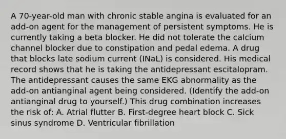 A 70-year-old man with chronic stable angina is evaluated for an add-on agent for the management of persistent symptoms. He is currently taking a beta blocker. He did not tolerate the calcium channel blocker due to constipation and pedal edema. A drug that blocks late sodium current (INaL) is considered. His medical record shows that he is taking the antidepressant escitalopram. The antidepressant causes the same EKG abnormality as the add-on antianginal agent being considered. (Identify the add-on antianginal drug to yourself.) This drug combination increases the risk of: A. Atrial flutter B. First-degree heart block C. Sick sinus syndrome D. Ventricular fibrillation