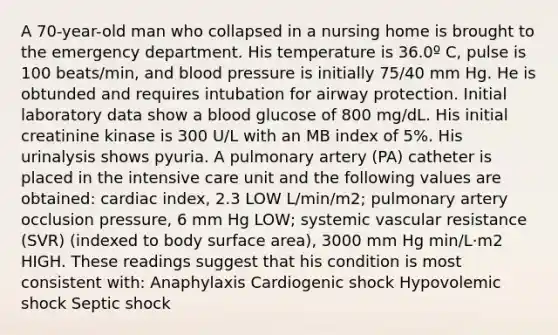 A 70-year-old man who collapsed in a nursing home is brought to the emergency department. His temperature is 36.0º C, pulse is 100 beats/min, and blood pressure is initially 75/40 mm Hg. He is obtunded and requires intubation for airway protection. Initial laboratory data show a blood glucose of 800 mg/dL. His initial creatinine kinase is 300 U/L with an MB index of 5%. His urinalysis shows pyuria. A pulmonary artery (PA) catheter is placed in the intensive care unit and the following values are obtained: cardiac index, 2.3 LOW L/min/m2; pulmonary artery occlusion pressure, 6 mm Hg LOW; systemic vascular resistance (SVR) (indexed to body surface area), 3000 mm Hg min/L·m2 HIGH. These readings suggest that his condition is most consistent with: Anaphylaxis Cardiogenic shock Hypovolemic shock Septic shock