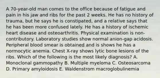 A 70-year-old man comes to the office because of fatigue and pain in his jaw and ribs for the past 2 weeks. He has no history of trauma, but he says he is constipated, and a relative says that he has been more confused lately. He has a history of ischemic heart disease and osteoarthritis. Physical examination is non-contributory. Laboratory studies show normal anion-gap acidosis. Peripheral blood smear is obtained and is shows he has a normocytic anemia. Chest X-ray shows lytic bone lesions of the ribs. Which of the following is the most likely diagnosis? A. Monoclonal gammopathy B. Multiple myeloma C. Osteosarcoma D. Primary amyloidosis E. Waldenstrom macroglobulinemia