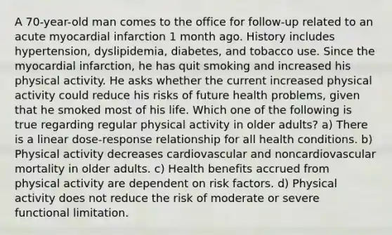 A 70-year-old man comes to the office for follow-up related to an acute myocardial infarction 1 month ago. History includes hypertension, dyslipidemia, diabetes, and tobacco use. Since the myocardial infarction, he has quit smoking and increased his physical activity. He asks whether the current increased physical activity could reduce his risks of future health problems, given that he smoked most of his life. Which one of the following is true regarding regular physical activity in older adults? a) There is a linear dose-response relationship for all health conditions. b) Physical activity decreases cardiovascular and noncardiovascular mortality in older adults. c) Health benefits accrued from physical activity are dependent on risk factors. d) Physical activity does not reduce the risk of moderate or severe functional limitation.