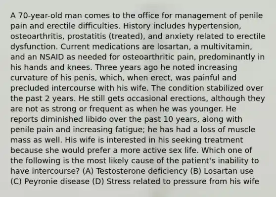 A 70-year-old man comes to the office for management of penile pain and erectile difficulties. History includes hypertension, osteoarthritis, prostatitis (treated), and anxiety related to erectile dysfunction. Current medications are losartan, a multivitamin, and an NSAID as needed for osteoarthritic pain, predominantly in his hands and knees. Three years ago he noted increasing curvature of his penis, which, when erect, was painful and precluded intercourse with his wife. The condition stabilized over the past 2 years. He still gets occasional erections, although they are not as strong or frequent as when he was younger. He reports diminished libido over the past 10 years, along with penile pain and increasing fatigue; he has had a loss of muscle mass as well. His wife is interested in his seeking treatment because she would prefer a more active sex life. Which one of the following is the most likely cause of the patient's inability to have intercourse? (A) Testosterone deficiency (B) Losartan use (C) Peyronie disease (D) Stress related to pressure from his wife