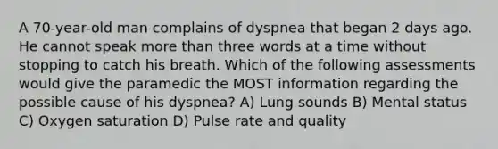 A 70-year-old man complains of dyspnea that began 2 days ago. He cannot speak more than three words at a time without stopping to catch his breath. Which of the following assessments would give the paramedic the MOST information regarding the possible cause of his dyspnea? A) Lung sounds B) Mental status C) Oxygen saturation D) Pulse rate and quality