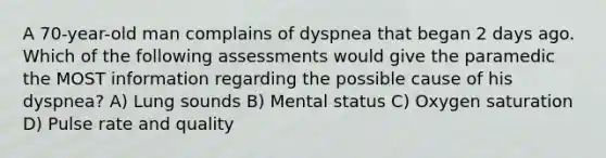 A 70-year-old man complains of dyspnea that began 2 days ago. Which of the following assessments would give the paramedic the MOST information regarding the possible cause of his dyspnea? A) Lung sounds B) Mental status C) Oxygen saturation D) Pulse rate and quality