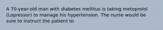 A 70-year-old man with diabetes mellitus is taking metoprolol (Lopressor) to manage his hypertension. The nurse would be sure to instruct the patient to