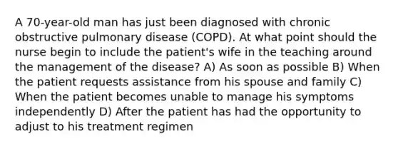 A 70-year-old man has just been diagnosed with chronic obstructive pulmonary disease (COPD). At what point should the nurse begin to include the patient's wife in the teaching around the management of the disease? A) As soon as possible B) When the patient requests assistance from his spouse and family C) When the patient becomes unable to manage his symptoms independently D) After the patient has had the opportunity to adjust to his treatment regimen