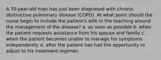 A 70-year-old man has just been diagnosed with chronic obstructive pulmonary disease (COPD). At what point should the nurse begin to include the patient's wife in the teaching around the management of the disease? a. as soon as possible b. when the patient requests assistance from his spouse and family c. when the patient becomes unable to manage his symptoms independently d. after the patient has had the opportunity to adjust to his treatment regimen