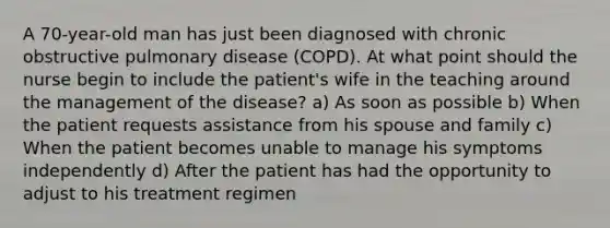 A 70-year-old man has just been diagnosed with chronic obstructive pulmonary disease (COPD). At what point should the nurse begin to include the patient's wife in the teaching around the management of the disease? a) As soon as possible b) When the patient requests assistance from his spouse and family c) When the patient becomes unable to manage his symptoms independently d) After the patient has had the opportunity to adjust to his treatment regimen