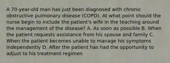 A 70-year-old man has just been diagnosed with chronic obstructive pulmonary disease (COPD). At what point should the nurse begin to include the patient's wife in the teaching around the management of the disease? A. As soon as possible B. When the patient requests assistance from his spouse and family C. When the patient becomes unable to manage his symptoms independently D. After the patient has had the opportunity to adjust to his treatment regimen