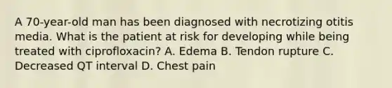 A 70-year-old man has been diagnosed with necrotizing otitis media. What is the patient at risk for developing while being treated with ciprofloxacin? A. Edema B. Tendon rupture C. Decreased QT interval D. Chest pain