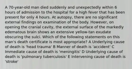 A 70-year-old man died suddenly and unexpectedly within 6 hours of admission to the hospital for a high fever that has been present for only 4 hours. At autopsy, there are no significant external findings on examination of the body. However, on opening the cranial cavity, the external surface of the markedly edematous brain shows an extensive yellow-tan exudate obscuring the sulci. Which of the following statements on this man's death certificate is most appropriate? A Underlying cause of death is 'head trauma' B Manner of death is 'accident' C Immediate cause of death is 'meningitis' D Underlying cause of death is 'pulmonary tuberculosis' E Intervening cause of death is 'stroke'