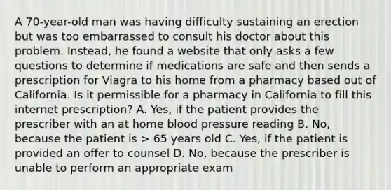 A 70-year-old man was having difficulty sustaining an erection but was too embarrassed to consult his doctor about this problem. Instead, he found a website that only asks a few questions to determine if medications are safe and then sends a prescription for Viagra to his home from a pharmacy based out of California. Is it permissible for a pharmacy in California to fill this internet prescription? A. Yes, if the patient provides the prescriber with an at home blood pressure reading B. No, because the patient is > 65 years old C. Yes, if the patient is provided an offer to counsel D. No, because the prescriber is unable to perform an appropriate exam