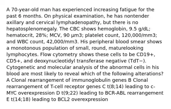 A 70-year-old man has experienced increasing fatigue for the past 6 months. On physical examination, he has nontender axillary and cervical lymphadenopathy, but there is no hepatosplenomegaly. The CBC shows hemoglobin, 9.5 g/dL; hematocrit, 28%; MCV, 90 μm3; platelet count, 120,000/mm3; and WBC count, 42,000/mm3. His peripheral blood smear shows a monotonous population of small, round, maturelooking lymphocytes. Flow cytometry shows these cells to be CD19+, CD5+, and deoxynucleotidyl transferase negative (TdT−). Cytogenetic and molecular analysis of the abnormal cells in his blood are most likely to reveal which of the following alterations? A Clonal rearrangement of immunoglobulin genes B Clonal rearrangement of T-cell receptor genes C t(8;14) leading to c-MYC overexpression D t(9;22) leading to BCR-ABL rearrangement E t(14;18) leading to BCL2 overexpression