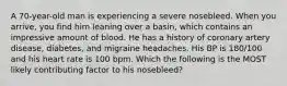 A 70-year-old man is experiencing a severe nosebleed. When you arrive, you find him leaning over a basin, which contains an impressive amount of blood. He has a history of coronary artery disease, diabetes, and migraine headaches. His BP is 180/100 and his heart rate is 100 bpm. Which the following is the MOST likely contributing factor to his nosebleed?