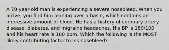 A 70-year-old man is experiencing a severe nosebleed. When you arrive, you find him leaning over a basin, which contains an impressive amount of blood. He has a history of coronary artery disease, diabetes, and migraine headaches. His BP is 180/100 and his heart rate is 100 bpm. Which the following is the MOST likely contributing factor to his nosebleed?