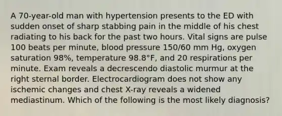 A 70-year-old man with hypertension presents to the ED with sudden onset of sharp stabbing pain in the middle of his chest radiating to his back for the past two hours. Vital signs are pulse 100 beats per minute, blood pressure 150/60 mm Hg, oxygen saturation 98%, temperature 98.8°F, and 20 respirations per minute. Exam reveals a decrescendo diastolic murmur at the right sternal border. Electrocardiogram does not show any ischemic changes and chest X-ray reveals a widened mediastinum. Which of the following is the most likely diagnosis?