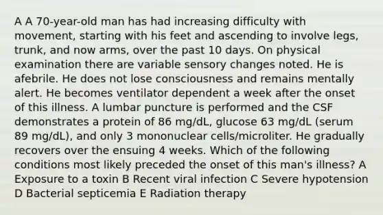 A A 70-year-old man has had increasing difficulty with movement, starting with his feet and ascending to involve legs, trunk, and now arms, over the past 10 days. On physical examination there are variable sensory changes noted. He is afebrile. He does not lose consciousness and remains mentally alert. He becomes ventilator dependent a week after the onset of this illness. A lumbar puncture is performed and the CSF demonstrates a protein of 86 mg/dL, glucose 63 mg/dL (serum 89 mg/dL), and only 3 mononuclear cells/microliter. He gradually recovers over the ensuing 4 weeks. Which of the following conditions most likely preceded the onset of this man's illness? A Exposure to a toxin B Recent viral infection C Severe hypotension D Bacterial septicemia E Radiation therapy