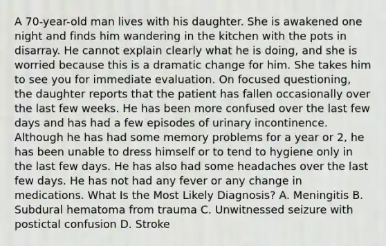 A 70-year-old man lives with his daughter. She is awakened one night and finds him wandering in the kitchen with the pots in disarray. He cannot explain clearly what he is doing, and she is worried because this is a dramatic change for him. She takes him to see you for immediate evaluation. On focused questioning, the daughter reports that the patient has fallen occasionally over the last few weeks. He has been more confused over the last few days and has had a few episodes of urinary incontinence. Although he has had some memory problems for a year or 2, he has been unable to dress himself or to tend to hygiene only in the last few days. He has also had some headaches over the last few days. He has not had any fever or any change in medications. What Is the Most Likely Diagnosis? A. Meningitis B. Subdural hematoma from trauma C. Unwitnessed seizure with postictal confusion D. Stroke