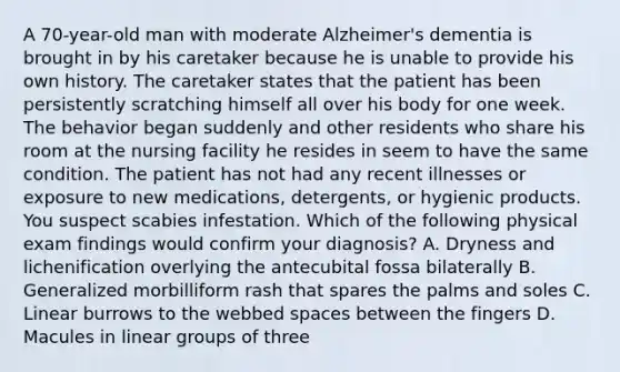 A 70-year-old man with moderate Alzheimer's dementia is brought in by his caretaker because he is unable to provide his own history. The caretaker states that the patient has been persistently scratching himself all over his body for one week. The behavior began suddenly and other residents who share his room at the nursing facility he resides in seem to have the same condition. The patient has not had any recent illnesses or exposure to new medications, detergents, or hygienic products. You suspect scabies infestation. Which of the following physical exam findings would confirm your diagnosis? A. Dryness and lichenification overlying the antecubital fossa bilaterally B. Generalized morbilliform rash that spares the palms and soles C. Linear burrows to the webbed spaces between the fingers D. Macules in linear groups of three