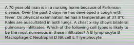 A 70-year-old man is in a nursing home because of Parkinson disease. Over the past 2 days he has developed a cough with fever. On physical examination he has a temperature of 37.8°C. Rales are auscultated in both lungs. A chest x-ray shows bilateral pulmonary infiltrates. Which of the following cell types is likely to be the most numerous in these infiltrates? A B lymphocyte B Macrophage C Neutrophil D NK cell E T lymphocyte