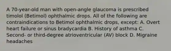 A 70-year-old man with open-angle glaucoma is prescribed timolol (Betimol) ophthalmic drops. All of the following are contraindications to Betimol ophthalmic drops, except: A. Overt heart failure or sinus bradycardia B. History of asthma C. Second- or third-degree atrioventricular (AV) block D. Migraine headaches