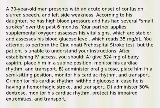 A 70-year-old man presents with an acute onset of confusion, slurred speech, and left side weakness. According to his daughter, he has high blood pressure and has had several "small strokes" over the past 6 months. Your partner applies supplemental oxygen; assesses his vital signs, which are stable; and assesses his blood glucose level, which reads 35 mg/dL. You attempt to perform the Cincinnati Prehospital Stroke test, but the patient is unable to understand your instructions. After establishing IV access, you should: A) give 324 mg of baby aspirin, place him in a supine position, monitor his cardiac rhythm, and transport. B) administer oral glucose, place him in a semi-sitting position, monitor his cardiac rhythm, and transport. C) monitor his cardiac rhythm, withhold glucose in case he is having a hemorrhagic stroke, and transport. D) administer 50% dextrose, monitor his cardiac rhythm, protect his impaired extremities, and transport.