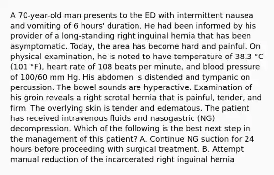 A 70-year-old man presents to the ED with intermittent nausea and vomiting of 6 hours' duration. He had been informed by his provider of a long-standing right inguinal hernia that has been asymptomatic. Today, the area has become hard and painful. On physical examination, he is noted to have temperature of 38.3 °C (101 °F), heart rate of 108 beats per minute, and blood pressure of 100/60 mm Hg. His abdomen is distended and tympanic on percussion. The bowel sounds are hyperactive. Examination of his groin reveals a right scrotal hernia that is painful, tender, and firm. The overlying skin is tender and edematous. The patient has received intravenous fluids and nasogastric (NG) decompression. Which of the following is the best next step in the management of this patient? A. Continue NG suction for 24 hours before proceeding with surgical treatment. B. Attempt manual reduction of the incarcerated right inguinal hernia