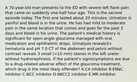 A 70-year-old man presents to the ED with severe left flank pain that came on suddenly one-half hour ago. This is the second episode today. The first one lasted about 20 minutes. Urination is painful and blood is in the urine. He has had mild to moderate pain in the same location that comes and goes for the past 3 days and blood in his urine. The patient's medical history is significant for open-angle glaucoma managed with oral medication and ophthalmic drops. Urinalysis reveals3+ hematuria and pH 7.0.CT of the abdomen and pelvis without contrast reveals 3 small (<10 mm) stones in the left ureter without hydronephrosis. If the patient's signs/symptoms are due to a drug-related adverse effect of the glaucoma treatment, which drug is the most likely offender? A.CA inhibitor B.ENaC inhibitor C.NCC inhibitor D.NKCC2 inhibitor E.MR inhibitor