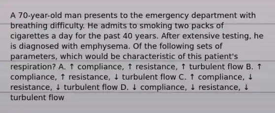 A 70-year-old man presents to the emergency department with breathing difficulty. He admits to smoking two packs of cigarettes a day for the past 40 years. After extensive testing, he is diagnosed with emphysema. Of the following sets of parameters, which would be characteristic of this patient's respiration? A. ↑ compliance, ↑ resistance, ↑ turbulent flow B. ↑ compliance, ↑ resistance, ↓ turbulent flow C. ↑ compliance, ↓ resistance, ↓ turbulent flow D. ↓ compliance, ↓ resistance, ↓ turbulent flow