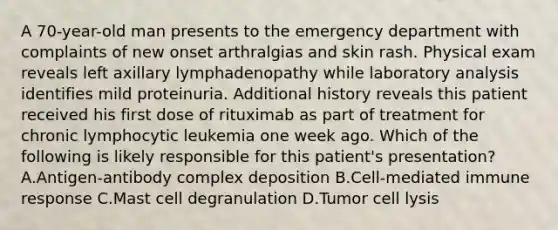 A 70-year-old man presents to the emergency department with complaints of new onset arthralgias and skin rash. Physical exam reveals left axillary lymphadenopathy while laboratory analysis identifies mild proteinuria. Additional history reveals this patient received his first dose of rituximab as part of treatment for chronic lymphocytic leukemia one week ago. Which of the following is likely responsible for this patient's presentation? A.Antigen-antibody complex deposition B.Cell-mediated immune response C.Mast cell degranulation D.Tumor cell lysis