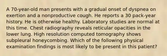 A 70-year-old man presents with a gradual onset of dyspnea on exertion and a nonproductive cough. He reports a 30 pack-year history. He is otherwise healthy. Laboratory studies are normal at this time. Chest radiography reveals reticular opacities in the lower lung. High resolution computed tomography shows subpleural honeycombing. Which of the following physical examination findings is most likely to be present in this patient?